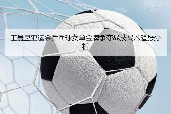 王曼昱亚运会乒乓球女单金牌争夺战技战术趋势分析 | migusprot